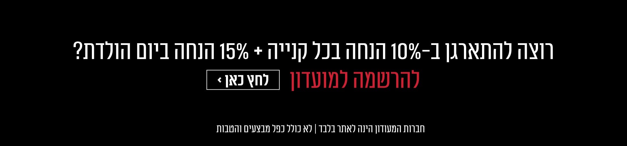 רוצה להתארגן ב 10% הנחה בכל קנייה ו 15% הנחה ביום הולדת? למועדון לחץ כאן
