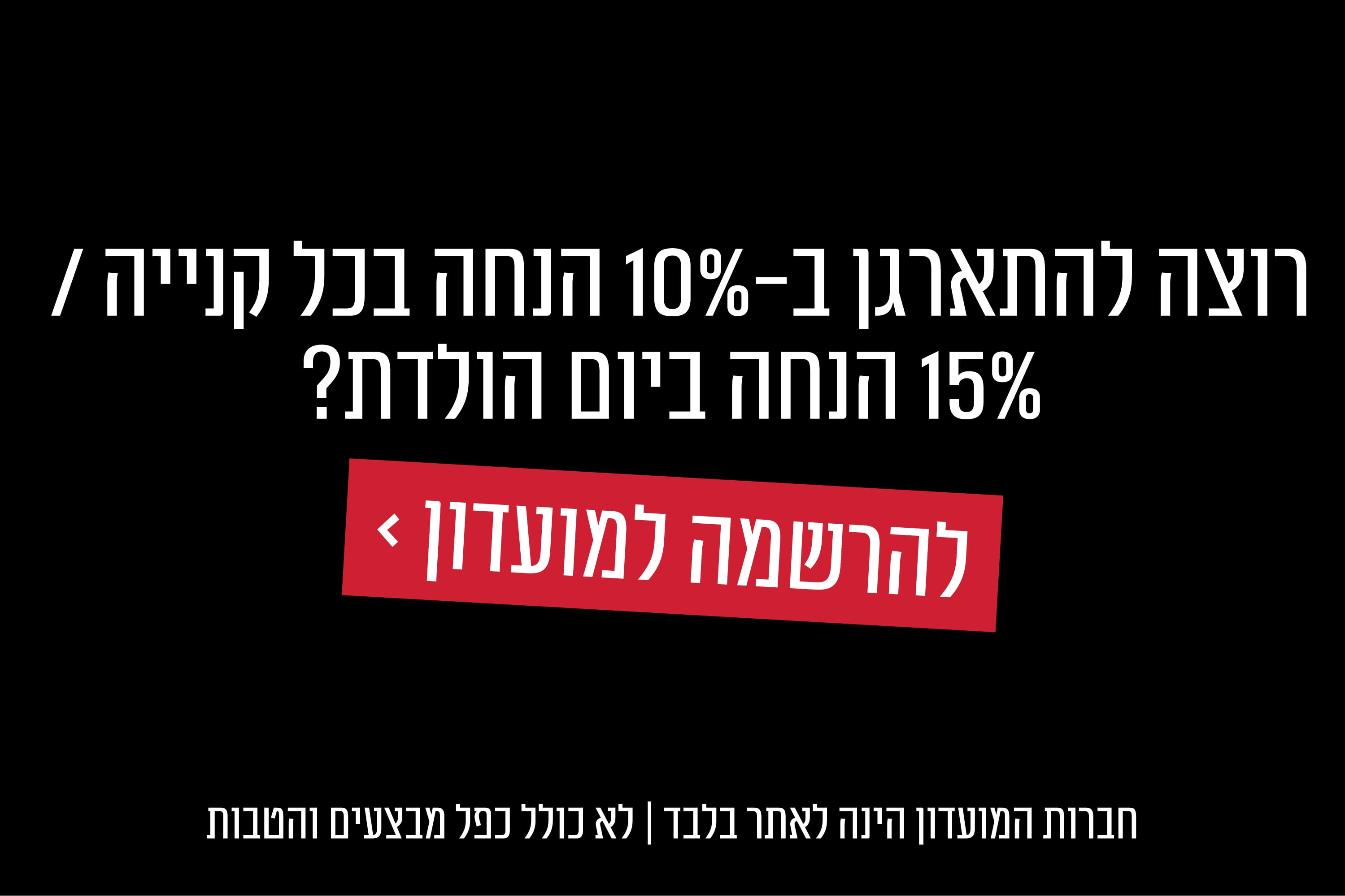 רוצה להתארגן ב 10% הנחה בכל קנייה ו 15% הנחה ביום הולדת? למועדון לחץ כאן
