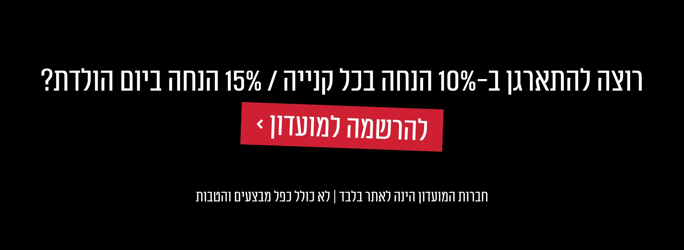 רוצה להתארגן ב 10% הנחה בכל קנייה ו 15% הנחה ביום הולדת? למועדון לחץ כאן