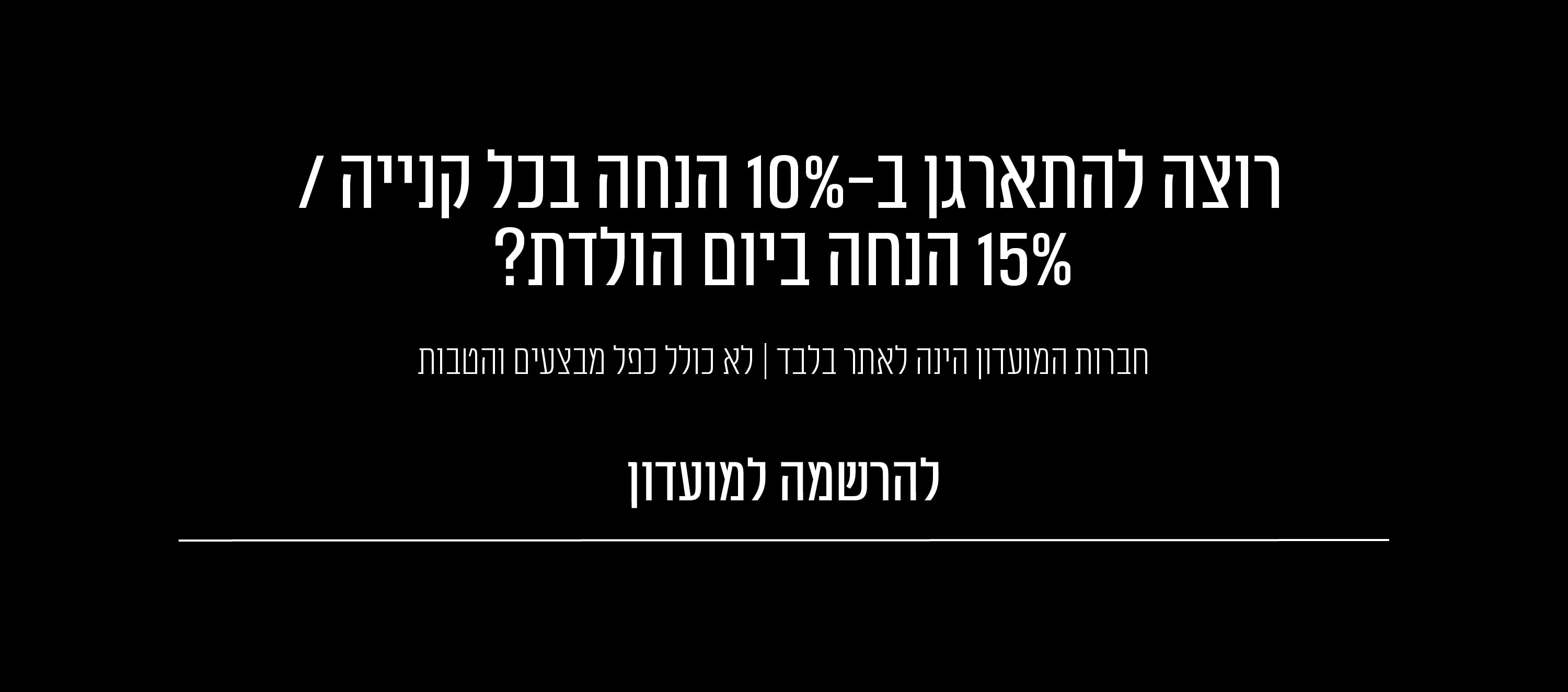 רוצה להתארגן ב 10% הנחה בכל קנייה ו 15% הנחה ביום הולדת? למועדון לחץ כאן